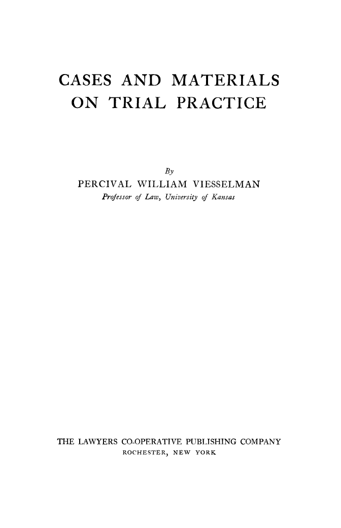 handle is hein.beal/csmtriap0001 and id is 1 raw text is: 







CASES AND MATERIALS

  ON    TRIAL     PRACTICE






                By
   PERCIVAL WILLIAM VIESSELMAN
       Professor of Law, University of Kansas


THE LAWYERS CO-OPERATIVE PUBLISHING COMPANY
          ROCHESTER, NEW YORK


