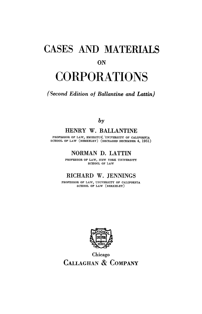 handle is hein.beal/csmtrls0001 and id is 1 raw text is: 






CASES AND MATERIALS

                   ON

    CORPORATIONS

 (Second Edition of Ballantine and Lattin)



                   by
       HENRY W. BALLANTINE
   PROFESSOR OF LAW, EMERITUS, UNIVERSITY OF CALIFORNIA
   SCHOOL OF LAW (BERKELEY) (DECEASED DECEMBER 4, 1951)


   NORMAN D. LATTIN
 PROFESSOR OF LAW, NEW YORK UNIVERSITY
         SCHOOL OF LAW

  RICHARD   W.  JENNINGS
PROFESSOR OF LAW, UNIVERSITY OF CALIFORNIA
     SCHOOL OF LAW (BERKELEY)








           ~E9
             SERIES
           Chicago
 CALLAGHAN & COMPANY


