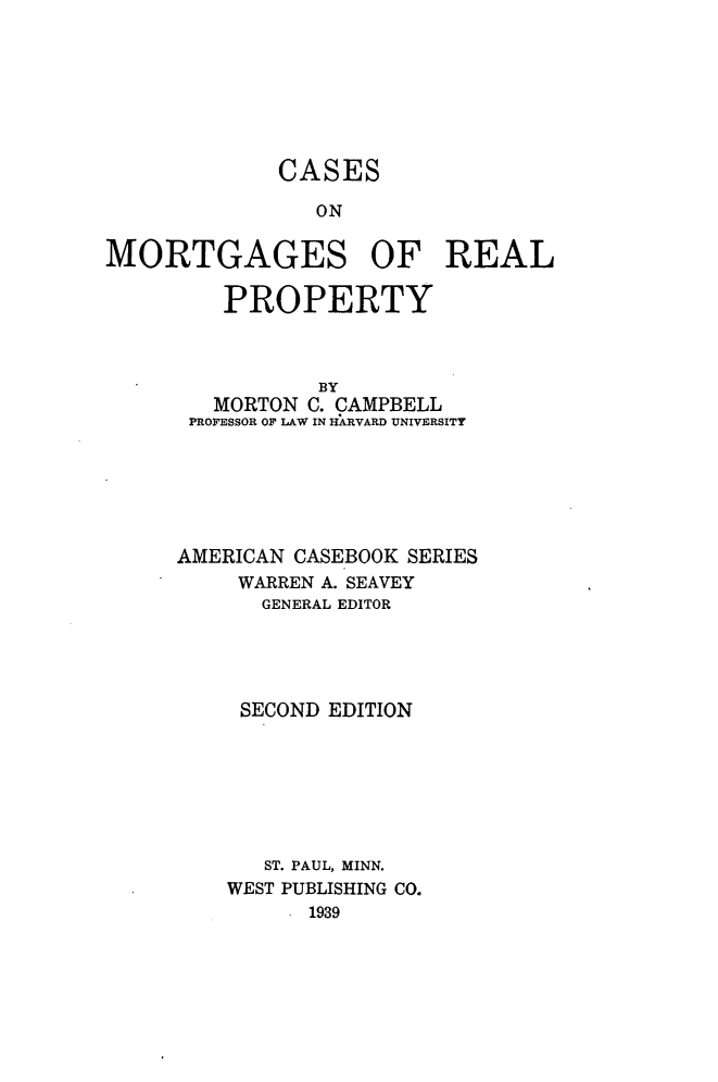 handle is hein.beal/csmtrpy0001 and id is 1 raw text is: 







             CASES

                ON

MORTGAGES OF REAL

         PROPERTY



                BY
        MORTON C. CAMPBELL
      PROFESSOR OF LAW IN HARVARD UNIVERSITY






      AMERICAN CASEBOOK SERIES
          WARREN A. SEAVEY
            GENERAL EDITOR




          SECOND EDITION







            ST. PAUL, MINN.
         WEST PUBLISHING CO.
              - 1939


