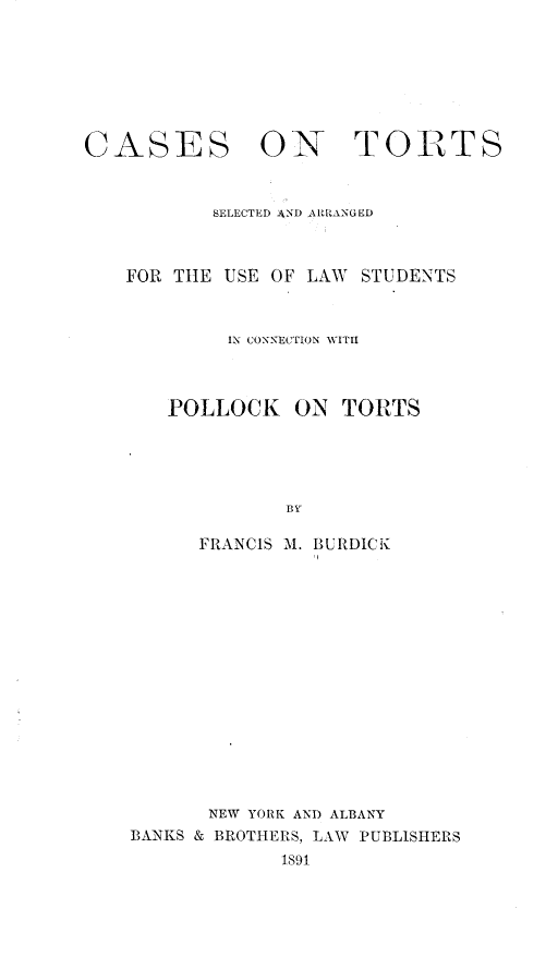 handle is hein.beal/csntt0001 and id is 1 raw text is: 







CASES


ON TORTS


       SELECTED 4XND ARRANGED



FOR THE USE OF LAW  STUDENTS



         IN CONNECTION WITH



    POLLOCK   ON  TORTS





             BY

      FRANCIS M. BURDICK


       NEW YORK AND ALBANY
BANKS & BROTHERS, LAW PUBLISHERS
             1891


