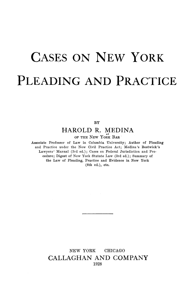 handle is hein.beal/csnypldra0001 and id is 1 raw text is: 











     CASES ON NEw YORK




PLEADING AND PRACTICE







                            BY
                HAROLD R. MEDINA
                    OF THE NEW YORK BAR'
     Associate Professor of Law in Columbia University; Author of Pleading
     and Practice under the New Civil Practice Act; Medina's Bostwick's
        Lawyers' Manual (3rd ed.); Cases on Federal Jurisdiction and Pro-
        cedure; Digest of New York Statute Law (3rd ed.); Summary of
          the Law of Pleading, Practice and Evidence in New York
                        (6th ed.), etc.


NEW YORK


CHICAGO


CALLAGHAN AND COMPANY
                1928


