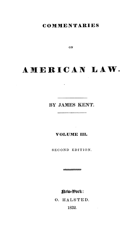 handle is hein.beal/csoanlw0003 and id is 1 raw text is: 




COMMENTARIES


           ON




AMERICAN LAW.






      BY JAMES KENT.





        VOLUME III.


        SECOND EDITION,










        0. HALSTED.
           1832.


