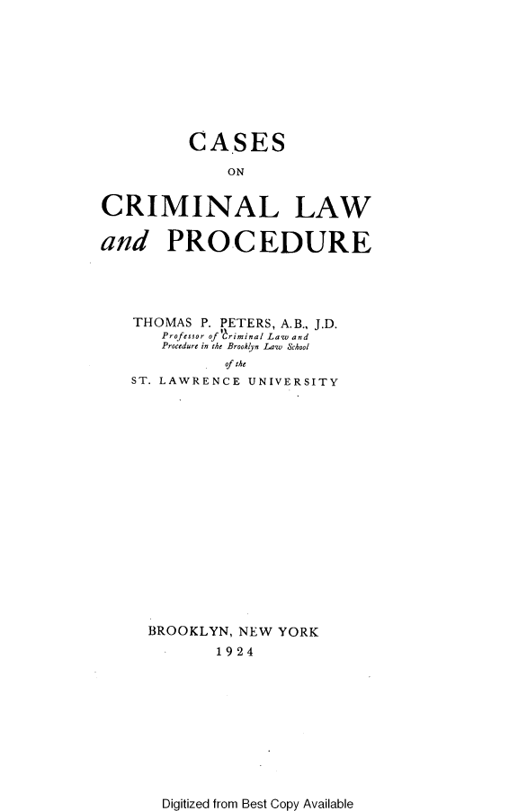handle is hein.beal/csocmlw0001 and id is 1 raw text is: CASES
ON
CRIMINAL LAW
and PROCEDURE
THOMAS P. PETERS, A.B., J.D.
Professor of 1 riminal Law and
Procedure in the Broohlyn Law School
of the
ST. LAWRENCE UNIVERSITY

BROOKLYN, NEW YORK
1924

Digitized from Best Copy Available


