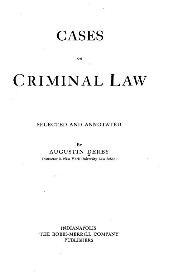 handle is hein.beal/csocnlw0001 and id is 1 raw text is: 






           CASES



                ON




CRIMINAL LAW


SELECTED AND ANNOTATED



          By
   AUGUSTIN  DERBY
 Instructor in New York University Law School













      INDIANAPOLIS
 THE BOBBS-MERRILL COMPANY
       PUBLISHERS


