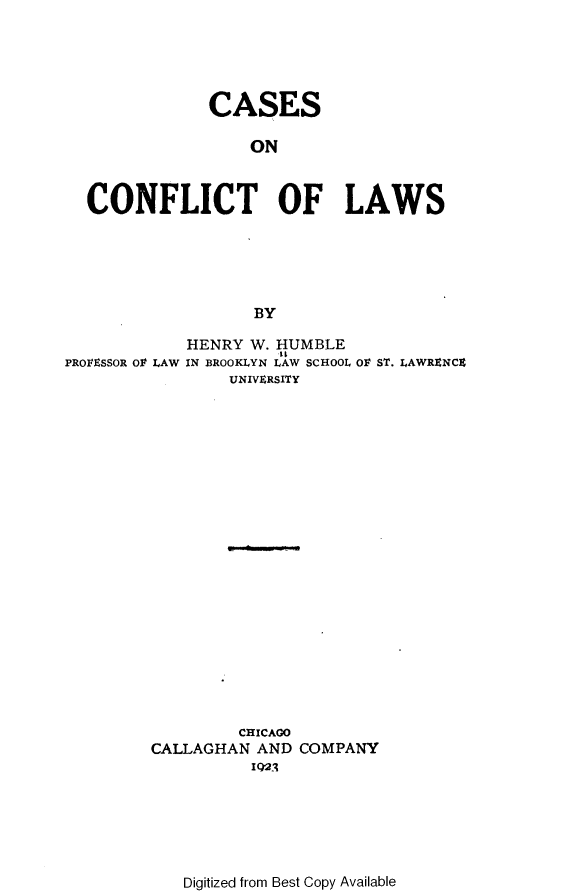 handle is hein.beal/csoctols0001 and id is 1 raw text is: 





              CASES

                   ON



  CONFLICT OF LAWS





                   BY

            HENRY  W. HUMBLE
PROFESSOR Ol LAW IN BROOKLYN LAW SCHOOL OF ST. LAWRENCZ
                UNIVERSITY






















                CHICAGO
         CALLAGHAN AND COMPANY
                   IQ2j


Digitized from Best Copy Available


