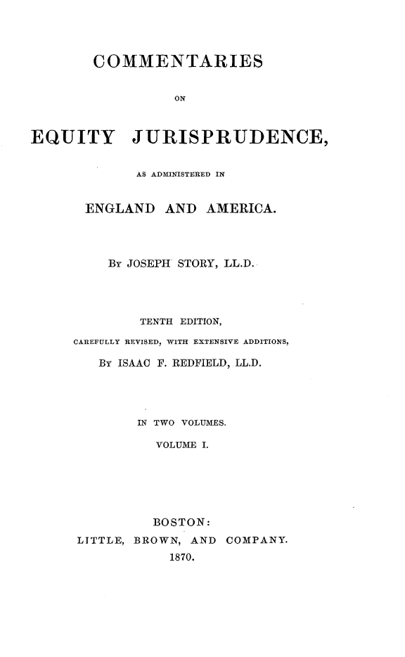 handle is hein.beal/csoeyjca0001 and id is 1 raw text is: 




        COMMENTARIES


                  ON



EQUITY JURISPRUDENCE,


        AS ADMINISTERED IN


 ENGLAND   AND   AMERICA.




    By JOSEPH STORY, LL.D.




        TENTH EDITION,

CAREFULLY REVISED, WITH EXTENSIVE ADDITIONS,

   By ISAAC F. REDFIELD, LL.D.




        IN TWO VOLUMES.

          VOLUME I.






          BOSTON:


LITTLE, BROWN, AND
            1870.


COMPANY.



