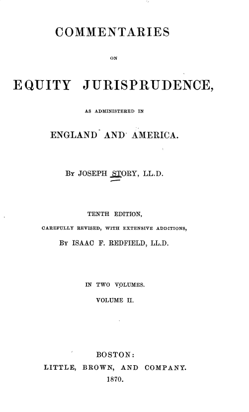 handle is hein.beal/csoeyjca0002 and id is 1 raw text is: 


        COMMENTARIES


                  ON



EQUITY JURISPRUDENCE,


        AS ADMINISTERED IN


  ENGLAND   AND. AMERICA.




    By JOSEPH _ORY, LL.D.




        TENTH EDITION,

CAREFULLY REVISED, WITH EXTENSIVE ADDITIONS,

   By ISAAC F. REDFIELD, LL.D.




        IN TWO VOLUMES.

          VOLUME II.






          BOSTON:
LITTLE, BROWN, AND COMPANY.
            1870.


