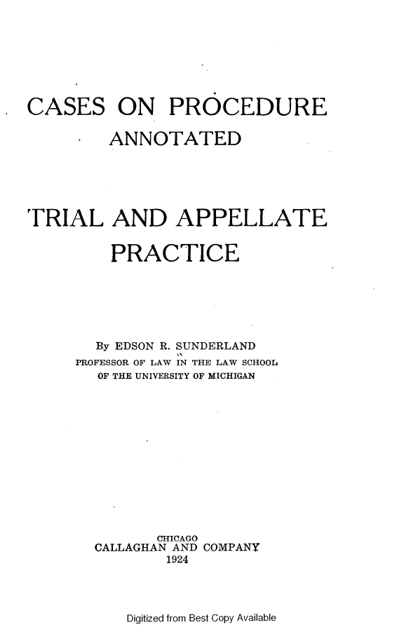 handle is hein.beal/csopeadtl0001 and id is 1 raw text is: 








CASES


ON PROCEDURE


         ANNOTATED





TRIAL AND APPELLATE



         PRACTICE






         By EDSON R. SUNDERLAND
     PROFESSOR OF LAW IN THE LAW SCHOOL
        OF THE UNIVERSITY OF MICHIGAN













              CHICAGO
       CALLAGHAN AND COMPANY
               1924


Digitized from Best Copy Available


