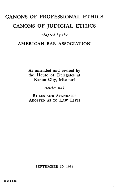 handle is hein.beal/csoplesacn0001 and id is 1 raw text is: 


CANONS OF PROFESSIONAL ETHICS

   CANONS OF JUDICIAL ETHICS

              adopted by the

     AMERICAN BAR ASSOCIATION





         As amended and revised by
         the House of Delegates at
           Kansas City, Missouri

               together with

           RULES AND STANDARDS
         ADOPTED AS TO LAW LISTS














            SEPTEMBER 30, 1937


1 SM-8-2-38


