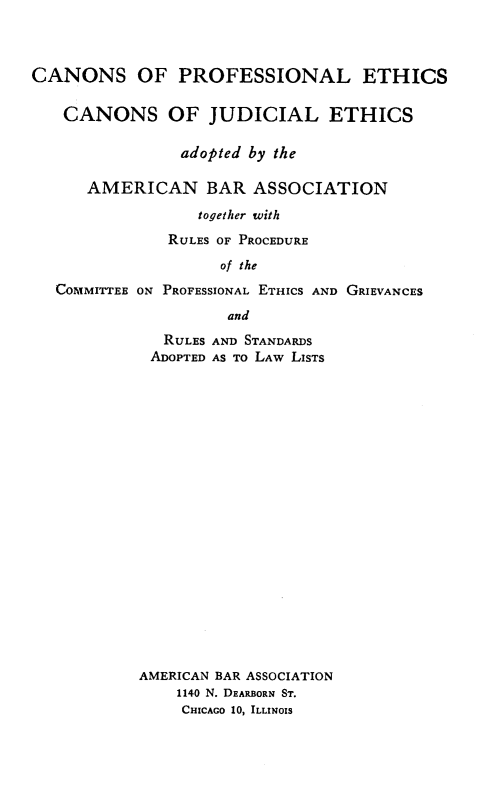 handle is hein.beal/csoplescn0001 and id is 1 raw text is: 



CANONS OF PROFESSIONAL ETHICS

   CANONS OF JUDICIAL ETHICS

                adopted by the

      AMERICAN BAR ASSOCIATION
                  together with
              RULES OF PROCEDURE
                    of the
   COMMITTEE ON PROFESSIONAL ETHICS AND GRIEVANCES
                     and


   RULES AND STANDARDS
 ADOPTED AS TO LAw LISTS




















AMERICAN BAR ASSOCIATION
    1140 N. DEARBORN ST.
    CHICAGO 10, ILLINOIS


