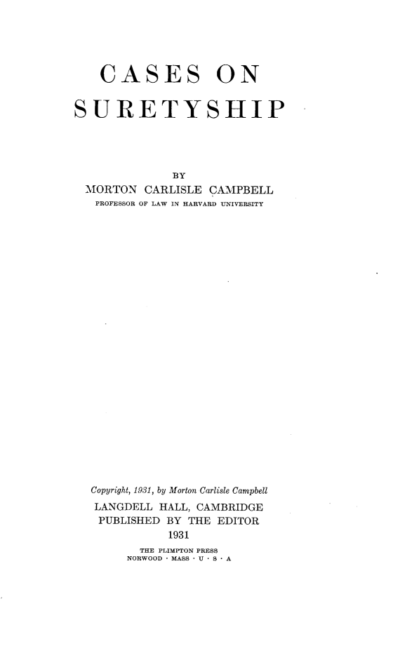 handle is hein.beal/csosts0001 and id is 1 raw text is: 





    CASES ON


SURETYSHIP




              BY
  MORTON  CARLISLE CAMPBELL
  PROFESSOR OF LAW IN HARVARD UNIVERSITY


Copyright, 1931, by Morton Carlisle Campbell
LANGDELL  HALL, CAMBRIDGE
PUBLISHED  BY THE EDITOR
           1931


  THE PLIMPTON PRESS
NORWOOD * MASS * U * S * A


