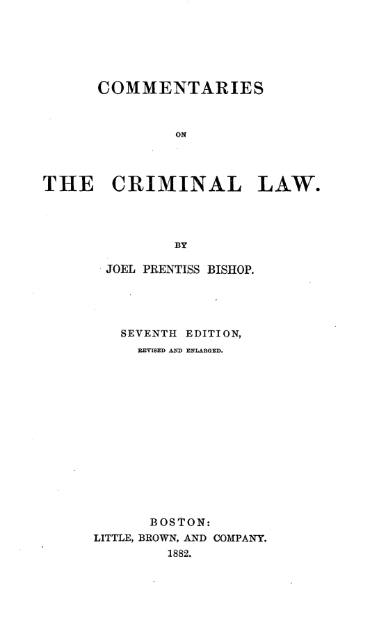 handle is hein.beal/csotcllw0002 and id is 1 raw text is: 






      COMMENTARIES



               ON




THE CRIMINAL LAW.




               BY


JOEL  PRENTISS BISHOP.





   SEVENTH EDITION,
     REVISED AND ENLARGED.















     BOSTON:
LITTLE, BROWN, AND COMPANY.
        1882.


