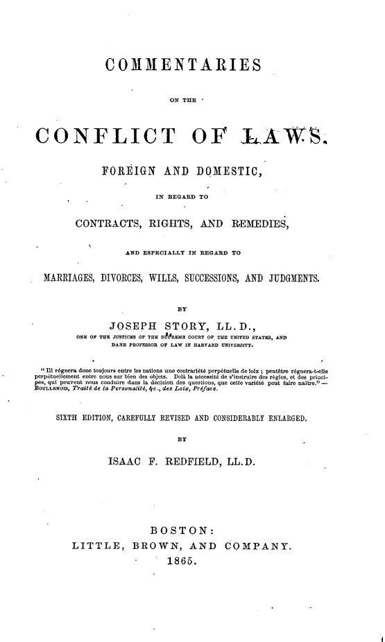 handle is hein.beal/csotctols0001 and id is 1 raw text is: 






COMMENTARIES



              ON THE


CONFLICT OF LAWS



             FOREIGN AND DOMESTIC,


                         IN REGARD TO


        CONTRACTS, RIGHTS, AND REMEDIES,


                  AND ESPECIALLY IN REGARD TO


 MARRIAGES,  DIVORCES, WILLS,  SUCCESSIONS, AND  JUDGMENTS.


q


BY


                JOSEPH STORY, LL.D.,
         ONE OF THE JUSTICES OF THE SIMREME COURT OF THE UNITED STATES, AND
                 DANE PROFESSOR OF LAW IN HARVARD UNIVERSITY.


 Ill r6gnera done toujours entre les nations une contrarilt6 perp6tuelle de loix ; peuttre r6gnera-t-elle
perp6tuellement entre nous sur bien des objets. Del& ]a abcessit6 de s'instruire des rbgles, et des princl-
pes, qui peuvent nous conduire dans la decision des questions, que cette variit6 pent faire naitre. -
BOULLENOIS, Traitld de la Personalitd, 4dc., des Loix, Prdface.



     SIXTH EDITION, CAREFULLY REVISED AND CONSIDERABLY ENLARGED.

                               BT


                ISAAC F. REDFIELD, LL.D.








                         BOSTON:

        LITTLE, BROWN, AND COMPANY.

                             1865.


(


