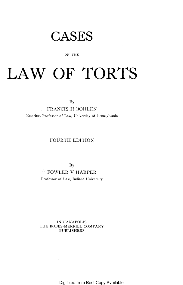 handle is hein.beal/csotelwotrt0001 and id is 1 raw text is: CASES
ON. THE
LAW OF TORTS

By
FRANCIS H BOHLEN
Emeritus Professor of Law, University of Pennsyl-ania
FOURTH EDITION
By
FOWLER V HARPER
Professor of Law, Indiana University
INDIANAPOLIS
THE BOBBS-MERRILL COMPANY
PUBLISHERS

Digitized from Best Copy Available


