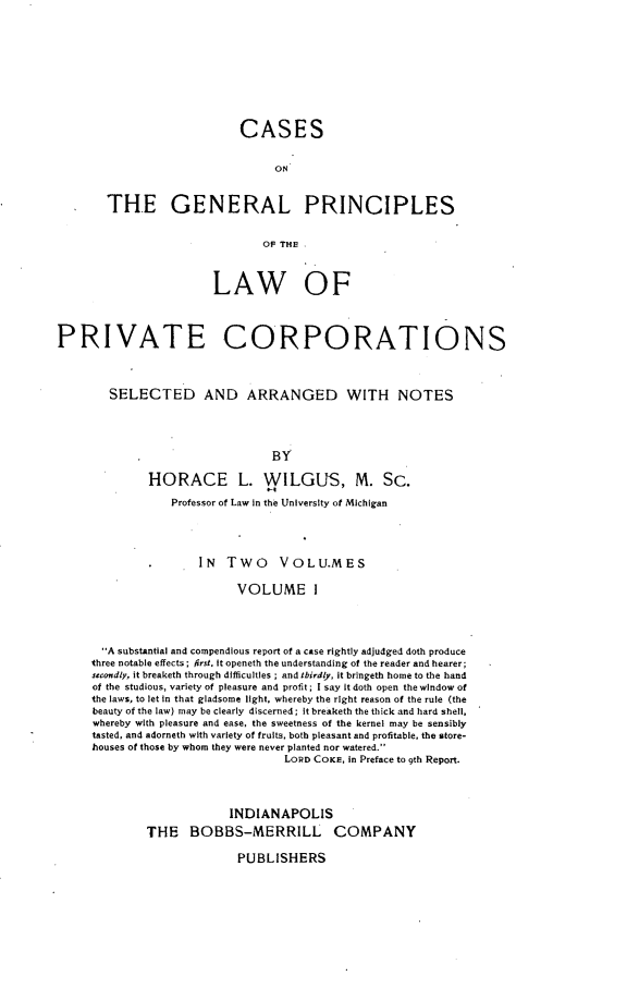 handle is hein.beal/csotglps0001 and id is 1 raw text is: 










                    CASES


                         ON


THE GENERAL PRINCIPLES


                        0OF THE!


                        LAW OF




PRIVATE CORPORATIONS



        SELECTED AND ARRANGED WITH NOTES




                                BY

              HORACE L. WILGUS, M. SC.

                 Professor of Law in the University of Michigan




                     IN   Two VOLU.MES

                           VOLUME I




       A substantial and compendious report of a case rightly adjudged doth produce
     three notable effects; frst. it openeth the understanding of the reader and hearer;
     secondly, it breaketh through difficulties ; and thirdly, it bringeth home to the hand
     of the studious, variety of pleasure and profit; I say it doth open the window of
     the laws, to let in that gladsome light, whereby the right reason of the rule (the
     beauty of the law) may be clearly discerned; it breaketh the thick and hard shell,
     whereby with pleasure and ease, the sweetness of the kernel may be sensibly
     tasted, and adorneth with variety of fruits, both pleasant and profitable, the store-
     houses of those by whom they were never planted nor watered.
                                  LORD COKE, in Preface to 9th Report.




                          INDIANAPOLIS
             THE BOBBS-MERRILL COMPANY

                           PUBLISHERS


