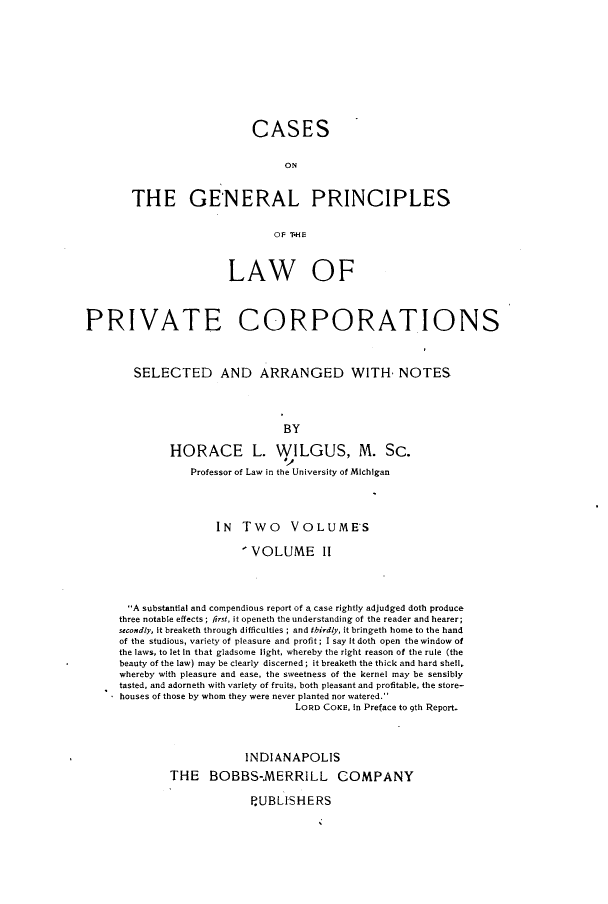 handle is hein.beal/csotglps0002 and id is 1 raw text is: 











                    CASES


                         ON



THE GE'NERAL PRINCIPLES


                       OF TH{E


                       LAW OF




PRIVATE CORPORATIONS



        SELECTED AND ARRANGED WITH, NOTES




                                BY

              HORACE L. WILGUS, M. Sc.

                 Professor of Law in the University of MIchIgan




                     IN   Two VOLUMES

                          ' VOLUME II




       A substantial and compendious report of A case rightly adjudged doth produce
     three notable effects; first, it openeth the understanding of the reader and hearer;
     secondly, It breaketh through difficulties ; and thirdly, it bringeth home to the hand
     of the studious, variety of pleasure and profit; I say It doth open the window of
     the laws, to let In that gladsome light, whereby the right reason of the rule (the
     beauty of the law) may be clearly discerned; it breaketh the thick and hard shell,
     whereby with pleasure and ease, the sweetness of the kernel may be sensibly
     tasted, and adorneth with variety of fruits, both pleasant and profitable, the store-
     houses of those by whom they were never planted nor watered.
                                  LORD COKE, In Preface to 9th Report.




                          INDIANAPOLIS

              THE   BOBBS-MERRILL COMPANY

                           PUBLISHERS


