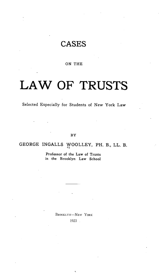 handle is hein.beal/csotlwotss0001 and id is 1 raw text is: 








               CASES



               ON THE




LAW OF TRUSTS



Selected Especially for Students of New York Law






                  BY

GEORGE INGALLS WOOLLEY, PH. B., LL. B.

         Professor of the Law of Trusts
         in the  Brooklyn  Law  School












             BROOKLYN-NEW YORK


