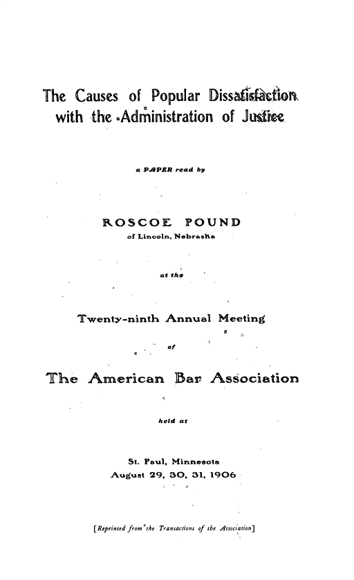 handle is hein.beal/csppds0001 and id is 1 raw text is: 











The  Causes   of  Popular  Dissafdsfaiorn


  with  the -Adthinistration of Justine





               a PAPER read by






          ROSCOE POUND
              of Lincoln, Nebrasia




                   at the





      Twenty-ninth  Annual  Meeting
                             a

                    of



The American Bar Association




                   held at




              St. Paul, Minnesota

           August 29. 30, 31, 1906


[Reprinted from 'the Transactions of the Assoc tion]


