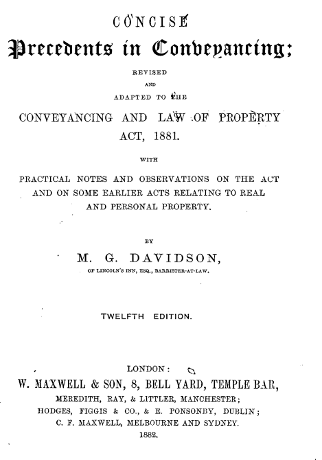 handle is hein.beal/cspscgrd0001 and id is 1 raw text is: 

                 C 0'N C I S 1


retebents in Conbegancting

                    REVISED
                      AND
                 ADAPTED TO iHE

  CONVEYANCING AND      LAW   OF  PROPERTY

                  ACT,  1881.

                     WITH

  PRACTICAL NOTES AND OBSERVATIONS ON THE ACT
    AND ON SOME EARLIER ACTS RELATING TO REAL
             AND PERSONAL PROPERTY.



                      ]BY

           M.   G.  DAVIDSON,
             OF LINCOLN'S INN, ESQ., BARRISTER-AT-LAW.




               TWELFTH  EDITION.





                   LONDON:   i

  W. MAXWELL &  SON, 8, BELL YARD, TEMPLE BAR,
        MEREDITH, RAY, & LITTLER, MANCHESTER;
     HODGES, FIGGIS & CO., & E. PONSONBY, DUBLIN;
        C. F. MAXWELL, MELBOURNE AND SYDNEY.
                     1882.


