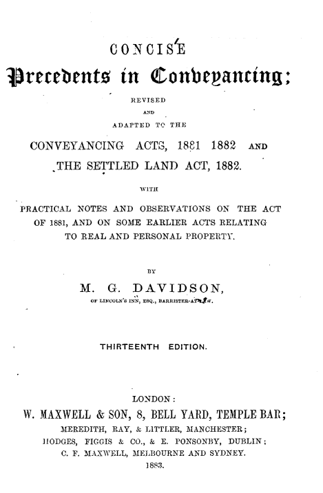 handle is hein.beal/cspscyg0001 and id is 1 raw text is: 




C ONC   IS




   REVISED
     AN D
ADAPTED TO THE~


CONVEYANCING ACTS, 1881 1882


AND


      THE  SETTLED   LAND  ACT,  1882.

                    WITH

PRACTICAL NOTES AND OBSERVATIONS ON THE ACT
  OF 1881, AND ON SOME EARLIER ACTS RELATING
       TO REAL AND PERSONAL PROPERTY.



                     BY

          M.   G.  DAVIDSON,
            OF LIRMcL'S INN, ESQ., BARRISTER-A TW.


             THIRTEENTH EDITION.





                  LONDON:

W. MAXWELL  & SON, 8, BELL YARD, TEMPLE BAR;
      MEREDITH, RAY, & LITTLER, MANCHESTER;
   HODGES, FIGGIS & CO., & E. PONSONBY, DUBLIN;
      C. F. MAXWELL, MELBOURNE AND SYDNEY.
                    1883.


