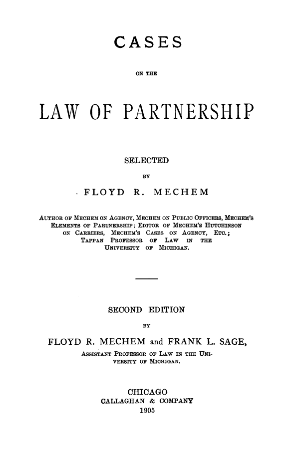 handle is hein.beal/csptnsh0001 and id is 1 raw text is: 




                CASES



                    ON THE





LAW OF PARTNERSHIP


        SELECTED

            BY

FLOYD R. MECHEM


AUTHOR OF MECHEM ON AGENCY, MECHEM ON PUBLIC OFFICERS, MECHEM'S
  ELEMENTS OF PARTNERSHIP; EDITOR OF MECHEM'S HUTCHINSON
     ON CARRIERS, MECHEM'S CASES ON AGENCY, ETC.;
         TAPPAN PROFESSOR OF LAW IN THE
              UNIVERSITY OF MICHIGAN.








              SECOND   EDITION

                      BY

  FLOYD   R. MECHEM and FRANK L. SAGE,
         ASSISTANT PROFESSOR OF LAW IN THE UNI-
               VERSITY OF MICHIGAN.



                   CHICAGO
             CALLAGHAN & COMPANY
                     1905


