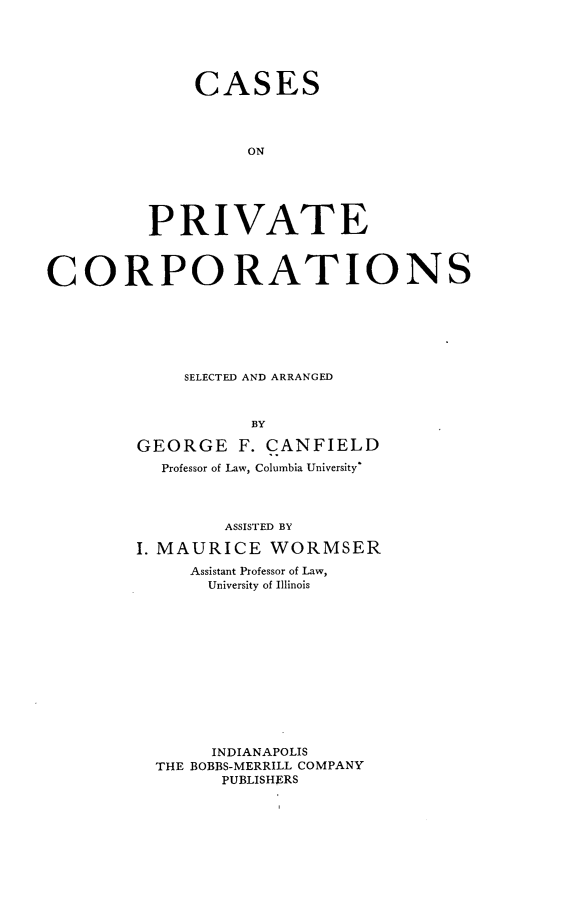 handle is hein.beal/cspvct0001 and id is 1 raw text is: 





    CASES




         ON





PRIVATE


CORPORATIONS







            SELECTED AND ARRANGED



                   BY

        GEORGE   F. CANFIELD
          Professor of Law, Columbia University'




                ASSISTED BY

        I. MAURICE  WORMSER
             Assistant Professor of Law,
               University of Illinois













               INDIANAPOLIS
          THE BOBBS-MERRILL COMPANY
                PUBLISHERS


