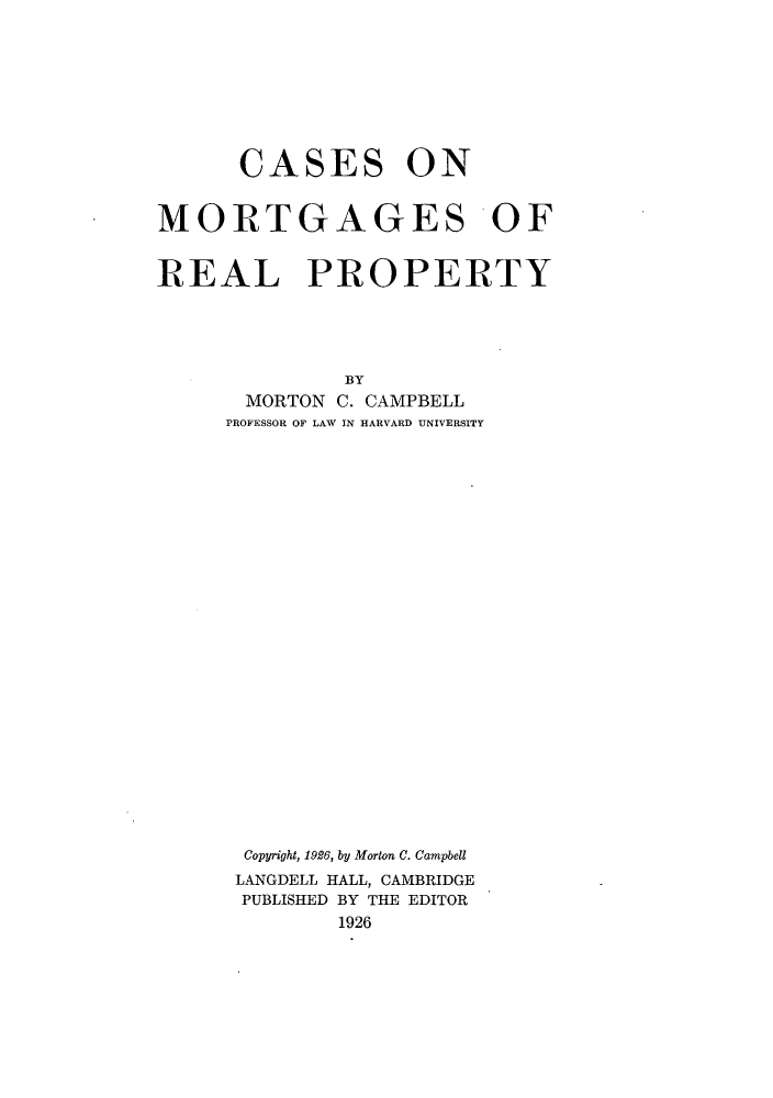 handle is hein.beal/cssnmter0001 and id is 1 raw text is: ï»¿CASES ON
MORTGAGES OF
REAL PROPERTY
BY
MORTON C. CAMPBELL
PROFESSOR OF LAW IN HARVARD UNIVERSITY
Copyright, 1926, by Morton C. Campbell
LANGDELL HALL, CAMBRIDGE
PUBLISHED BY THE EDITOR
1926


