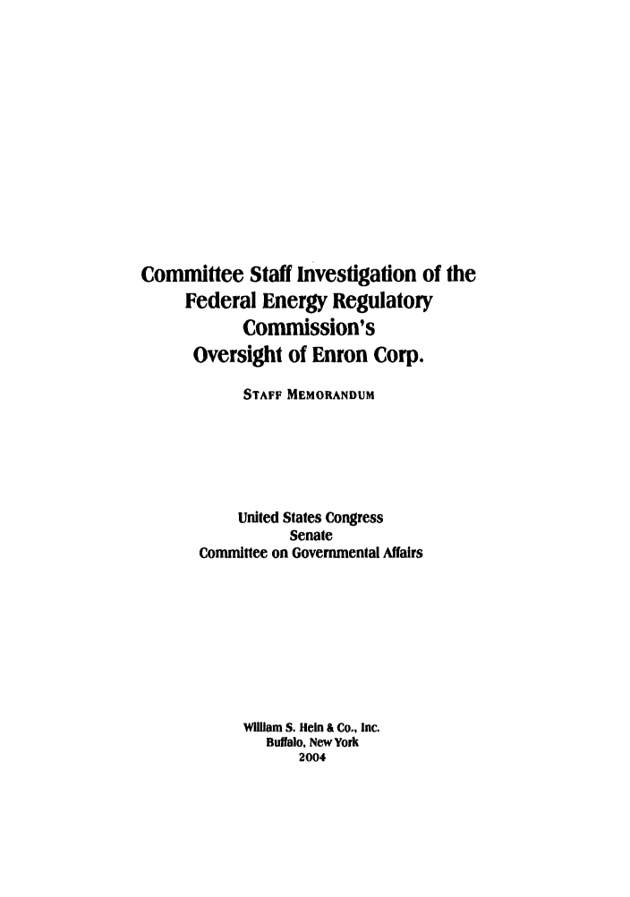 handle is hein.beal/cstaenc0001 and id is 1 raw text is: Committee Staff investigation of the
Federal Energy Regulatory
Commission's
Oversight of Enron Corp.
STAFF MEMORANDUM
United States Congress
Senate
Committee on Governmental Affairs
William S. Hein & Co., Inc.
Buffalo, New York
2004


