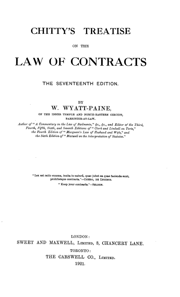 handle is hein.beal/csteotelw0001 and id is 1 raw text is: CHITTY'S TREATISE
ON THE
LAW OF CONTRACTS
THE SEVENTEENTH EDITION.
BY
W. WYATT-PAINE,
OF THE INNER TEMPLE AND NORTH-EASTERN OIRCUIT,
BARRISTER-AT-LAW.
Author of A Commentary on the Law of Bailments, 4-c., q-c., and Editor of the Third,
Fourth, Fifth, Sixth, and Seventh Editions of  Clerk and Lindsell on Torts,
the Fourth Edition of  Macqueen's Law of Husband and Wife, and
the Sixth Edition of  Maxwell on the interpretation of Statutes.

Lex est ratio summa, insita in nature, quae jubet ea quae facienda sunt,
prohibetque contraria.-CIOERo, DE LEOIBUS.
 Keep your contracts.-SELDEN.
LONDON:
SWEET AND MAXWELL, LIMITED, 8, CHANCERY LANE.
TORONTO:
THE CARSWELL CO., LIMITED.
1921.


