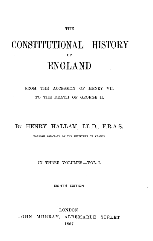 handle is hein.beal/cstlhyoed0001 and id is 1 raw text is: 




THE


CONSTITUTIONAL HISTORY

                  OF


            ENGLAND


   FROM THE ACCESSION OF HENRY VII.

      TO THE DEATH OF GEORGE II.






By HENRY HALLAM, LL.D., F.R.A.S.

      FOREIGN ASSOCIATE OF THE INSTITUTE OF FRANCE





      IN THREE VOLUMES-VOL. I.




             EIGHTH EDITION




             LONDON
 JOHN MURRAY, ALBEMARLE STREET
                1867


