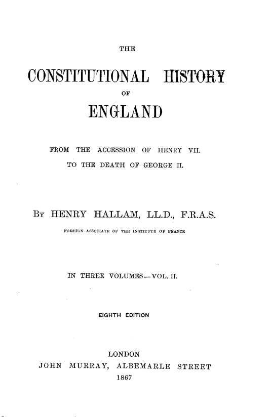 handle is hein.beal/cstlhyoed0002 and id is 1 raw text is: 





THE


CONSTITUTIONAL HISTORY

                  OF


            ENGLAND


   FROM THE ACCESSION OF HENRY VII.

      TO THE DEATH OF GEORGE H.






By HENRY HALLAM, LL.D., F.R.A.S.

      FOREIGN ASSOCIATE OF THE INSTITUTE OF FRANCE





      IN THREE VOLUMES-VOL. II.




             EIGHTH EDITION




             LONDON
 JOHN MURRAY, ALBEMARLE STREET
                1867


