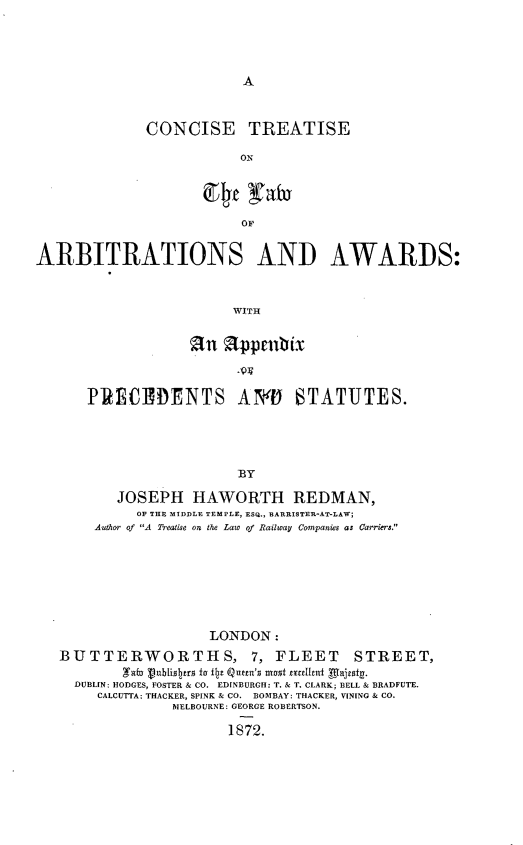 handle is hein.beal/cstlwada0001 and id is 1 raw text is: 









CONCISE TREATISE

            ON


                         OF


ARBITRATIONS AND AWARDS:



                        WITH


             an alppruix



PRECEDENTS AYN            6TATUTES.





                   BY

    JOSEPH HAWORTH REDMAN,
      OF THE MIDDLE TEMPLE, ESQ., BARRISTER-AT-LAW;
 Auth r of A Treaeis on the Law of Railway Companies as Carriers.


                   LONDON:
BUTTERWORTHS, 7, FLEET STREET,
        gab Pou1iS12erSo fu fo Qutem's most mcelhivt Aljeat.
  DUBLIN: HODGES, FOSTER & CO. EDINBURGH: T. & T. CLARK; BELL & BRADFUTE.
     CALCUTTA; THACKER, SPINK & CO. BOMBAY: THACKER, VININO & CO.
              MELBOURNE: GEORGE ROBERTSON.

                     1872.


