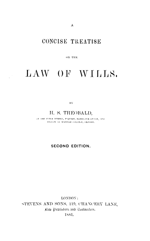 handle is hein.beal/cstlww0001 and id is 1 raw text is: 




A


     CONCISE  TREATISE


             ON TIL'L



LAW OF WILLS,


         I. . THEOBALD,
     <4 1F  1fi ' t tPMP T,  P Q'IRF,  AR it R- T, r Y k. , ANi






         SECOND EDITION.











             LONDON:
<I'EYENS AND SONS, 119, CHANCERY LANE,
       *atu blhr b Dookshcilcts


