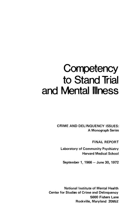 handle is hein.beal/cstmill0001 and id is 1 raw text is: 
















          Competency


          to Stand Trial


and Mental Niness







       CRIME AND DELINQUENCY ISSUES:
                    A Monograph Series


                      FINAL REPORT

        Laboratory of Community Psychiatry
                  Harvard Medical School

         September 1, 1966 - June 30, 1972





         National Institute of Mental Health
   Center for Studies of Crime and Delinquency
                      5600 Fishers Lane
               Rockville, Maryland 20852



