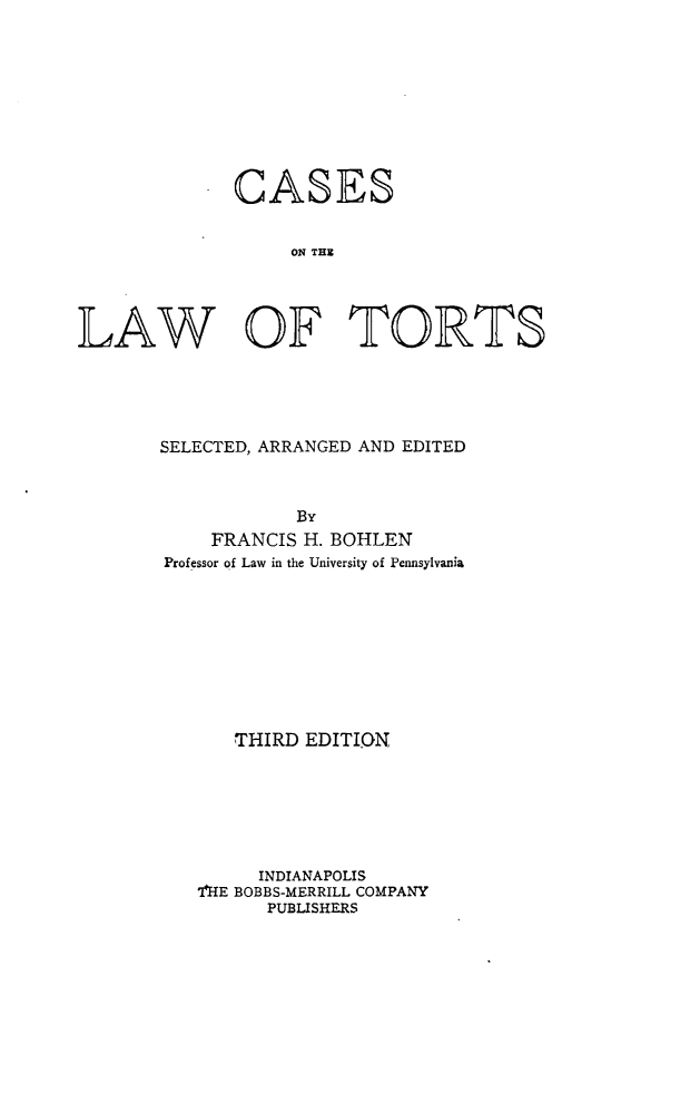 handle is hein.beal/cstorts0001 and id is 1 raw text is: 









CASES


     ON TEE


WV


OF TORTS


SELECTED, ARRANGED AND EDITED



            By
    FRANCIS H. BOHLEN
Professor of Law in the University of Pennsylvania









      THIRD  EDITI.ON







        INDIANAPOLIS
   I'HE BOBBS-MERRILL COMPANY
         PUBLISHERS


LA


