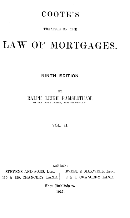 handle is hein.beal/cstsotelwoms0002 and id is 1 raw text is: COOTE'S
TREATISE ON THE
LAW OF MORTGAGES.
NINTH EDITION
BY
RAILPII LEIGH I0IOTIIAM
OF THE INNER TEMPLE, BARRISTER-AT-LAW.
VOL. II.

LONDON:
STEVENS AND SONS, LTD.,    SWEET & MAXWELL, LTD.,
119 & 120, CHANCERY LANE.    2 & 3, CHANCERY LANE.
3caiu jubtislIers.
1927.


