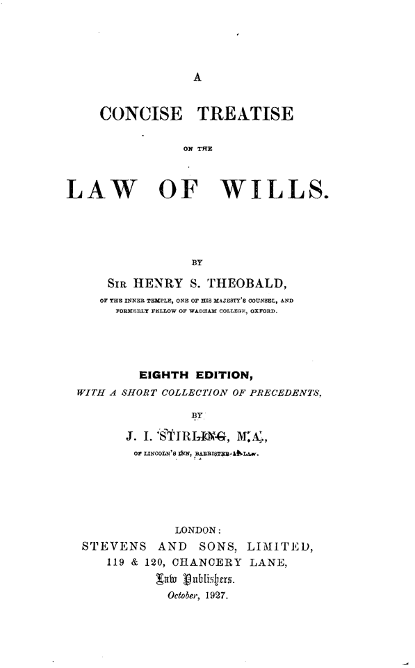 handle is hein.beal/csttslw0001 and id is 1 raw text is: 





A


     CONCISE TREATISE


                 ON TRE



LAW OF WILLS.





                  BY

      SIR HENRY   S. THEOBALD,
      OF THE INNER TEMPLE, ONE OF HIS MAJESTY'S COUNSEL, AND
      FORMERLY FELLOW OF WADRAM COLLEGE, OXFORD.





           EIGHTH  EDITION,
  WITH A SHORT COLLECTION OF PRECEDENTS,

                  BY

         J. I. 'STIa N4, M   ,Aw.
         or LINCOLN's Am, unmEEIadhLA.w.


             LONDON:
STEVENS AND      SONS,  LIMITED,
    119 & 120, CHANCERY LANE,

           Oto ubli9.
           October, 1927.


