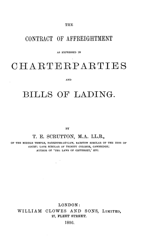 handle is hein.beal/ctaffex0001 and id is 1 raw text is: 




THE


     CONTRACT    OF AFFREIGHTMENT


                AS EXPRESSED IN



CHARTERPARTIE S


                    AND



    BILLS OF LADING.







                    BY

        T. E. SCRUTTON, M.A. LL.B.,
OF THE MIDDLE TEMPLE, BARRISTER-AT-LAW, BARSTOW SCHOLAR OF THE INNS OF
      COURT; LATE SCHOLAR OF TRINITY COLLEGE, CAMBRIDGE;
         AUTHOR OF 'THE LAWS OF COPYRIGHT,' ETC.














                 LONDON:
  WILLIAM CLOWES AND SONS, LIMlITED,
               27, FLEET STREET.

                   1886.


