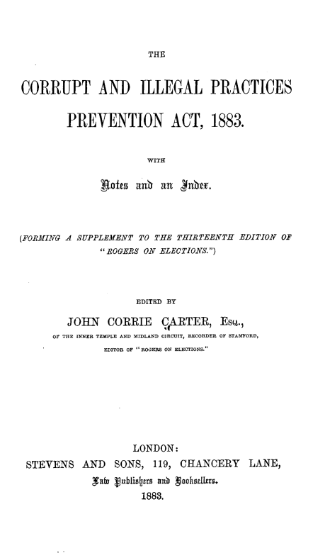 handle is hein.beal/ctailpspnat0001 and id is 1 raw text is: 



THE


CORRUPT AND ILLEGAL PRACTICES


        PREVENTION ACT, 1883.


                      WITH

              Roffs anh  an   nbef.


(FORMING A SUPPLEMENT TO THE THIRTEENTH EDITION OF
               ROGERS ON ELECTIONS.)



                     EDITED BY

         JOHN   CORRIE   CIRTER, Esc.,
      OF THE INNER TEMPLE AND MIDLAND CIRCUIT, RECORDER OF STAMFORD,
               EDITOR OF  ROOERS ON ELECTIONS.








                    LONDON:
 STEVENS   AND   SONS,  119, CHANCERY LANE,
             ,utu VDbliszrts xnb Vnnhsdzfrs.
                      1883.


