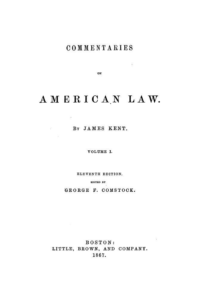 handle is hein.beal/ctaricla0001 and id is 1 raw text is: ï»¿COMMENTARIES
ON
AMERICAN LAW.

By JAMES KENT.
VOLUME I.
ELEVENTH EDITION.
EDITED BY

GEORGE

F. COMSTOCK.

BOSTON:
LITTLE, BROWN, AND COMPANY.
1867.


