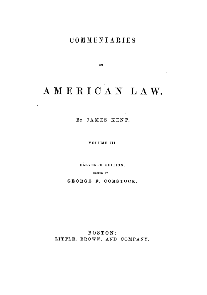 handle is hein.beal/ctaricla0003 and id is 1 raw text is: ï»¿COMMENTARIES
AMERICAN LAW.
By JAMES KENT.
VOLUME III.
ELEVENTH EDITION,
EDITED BY
GEORGE F. COMSTOCK.

BOSTON:
LITTLE, BROWN, AND COMPANY.


