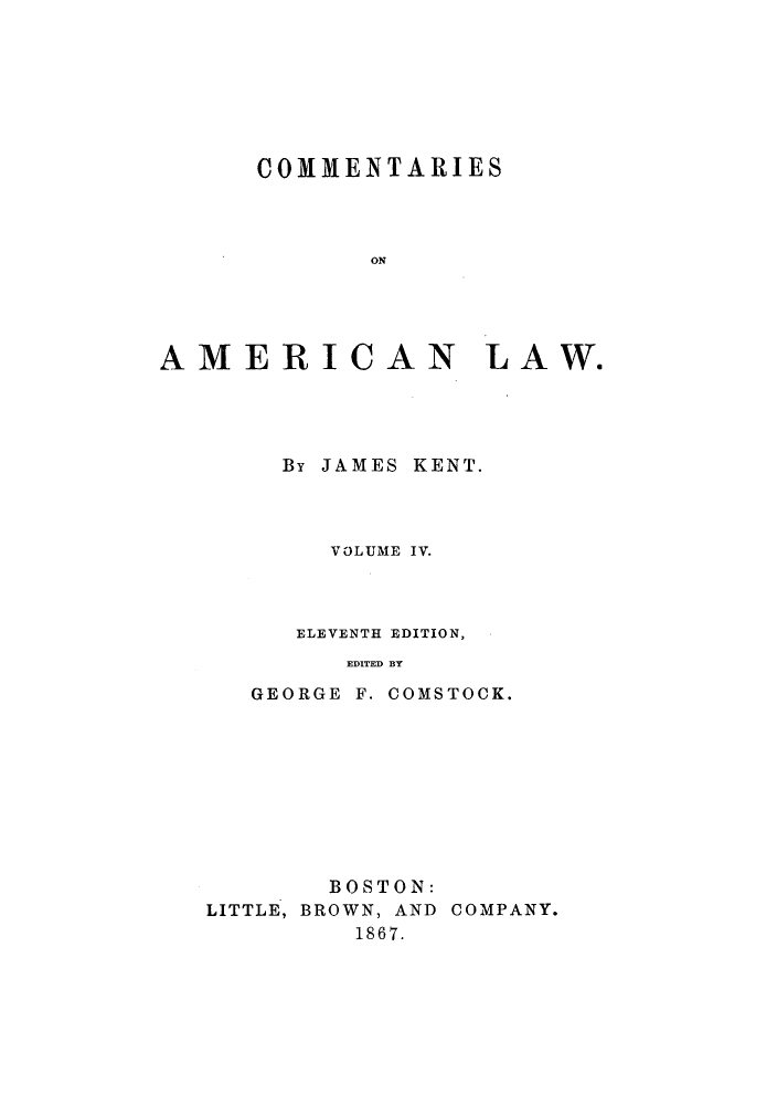 handle is hein.beal/ctaricla0004 and id is 1 raw text is: ï»¿COMMENTARIES
ON
AMERICAN LAW.

By JAMES KENT.
VOLUME IV.
ELEVENTH EDITION,
EDITED BY
GEORGE F. COMSTOCK.

BOSTON:
LITTLE, BROWN, AND COMPANY.
1867.


