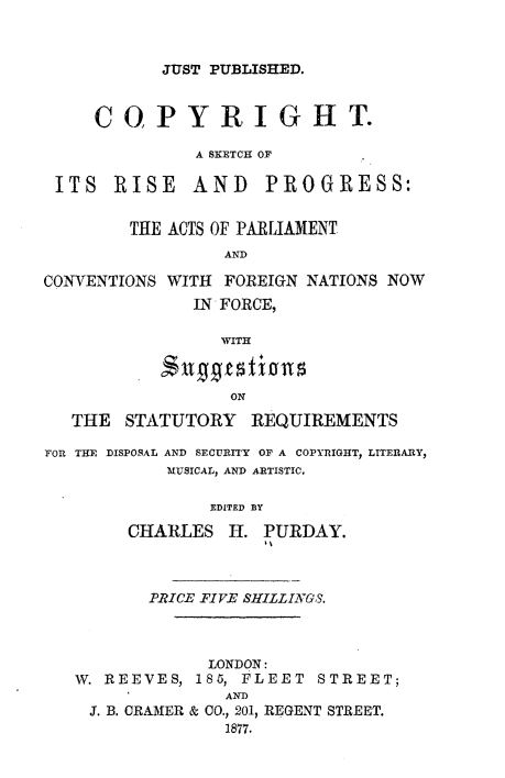 handle is hein.beal/ctashois0001 and id is 1 raw text is: 



JUST PUBLISHED.


     COPYRIGHT.

              A SKETCH OF

 ITS   RISE   AND    PROGRESS:


        THE ACTS OF PARLIAMENT
                 AND

CONVENTIONS WITH FOREIGN NATIONS NOW
              IN FORCE,

                 WITH



                 ON

   THE  STATUTORY   REQUIREMENTS

FOR THE DISPOSAL AND SECURITY OF A COPYRIGHT, LITERARY,
            MUSICAL, AND ARTISTIC.

                EDITED BY

        CHARLES   H. PURDAY.



          PRICE FIVE SHILLINGS.



                LONDON:
   W. REEVES, 185, FLEET  STREET;
                 AND
    J. B. CRAMER & 00., 201, REGENT STREET.
                 1877.


