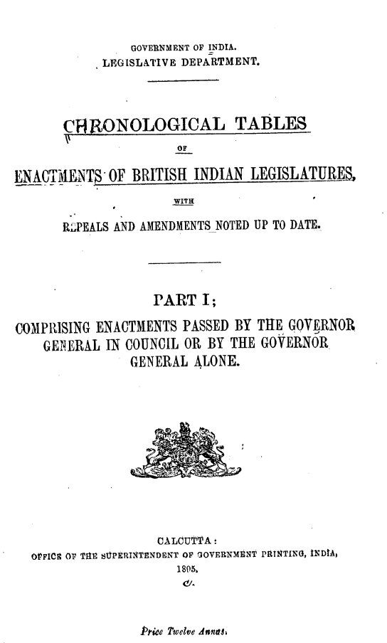 handle is hein.beal/ctebilr0001 and id is 1 raw text is: GOVERNMENT OF INDIA.
LEGISLATIVE DEPARTMENT.
C RONOLOGICAL TABLES
ENACTirIENTS OF BRITISH INDIAN LEGISLATURE,
WITH
RJPEALS AND AMENDMENTS NOTED UP TO DATE.
PART I;
COMPRISING ENACTMENTS PASSED BY THE GOVERNOR
GENERAL IN COUNCIL OR BY THE GOVERNOR
GENERAL ALONE.
CALCUTTA-
OPFICE OF TAt StPERINTENDENT OF GOVERNMENT PtTNTIN4, INDIA,
1805,

Price Tiwedve dandle



