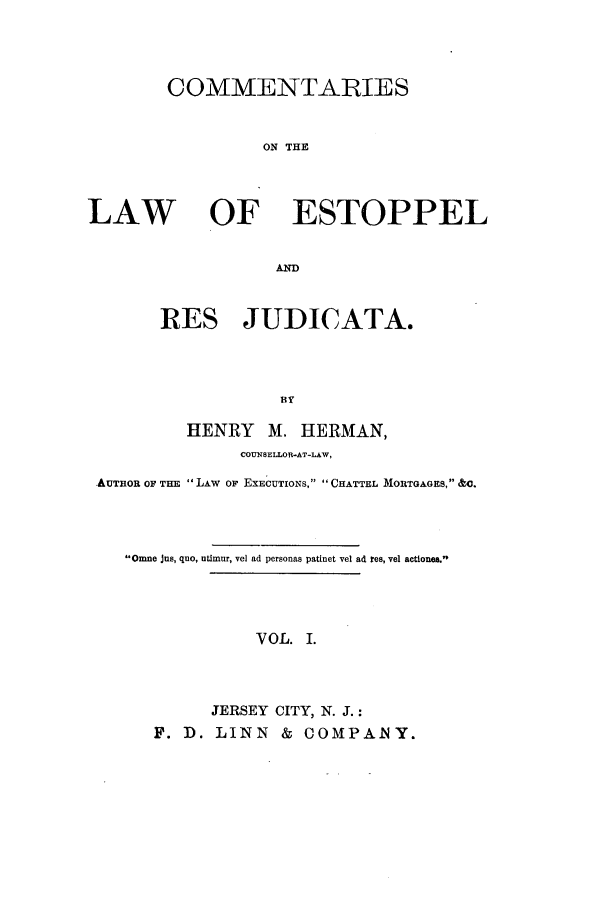 handle is hein.beal/ctenlest0001 and id is 1 raw text is: COMMENTARIES
ON TE

LAW

OF ESTOPPEL

ARD
RES JUDICATA.

HENRY M. HERMAN,
COUNSELLOR-AT-LAW,
AUTHOR OF THE  LAW OF EXECUTIONS, CHATTEL MORTGAGES, &0.
Omne jus, quo, utimur, vel ad personas patinet vel ad tes, vel actiones.
V OL. I.
JERSEY CITY, N. J.:
F. D. LINN & COMPANY.


