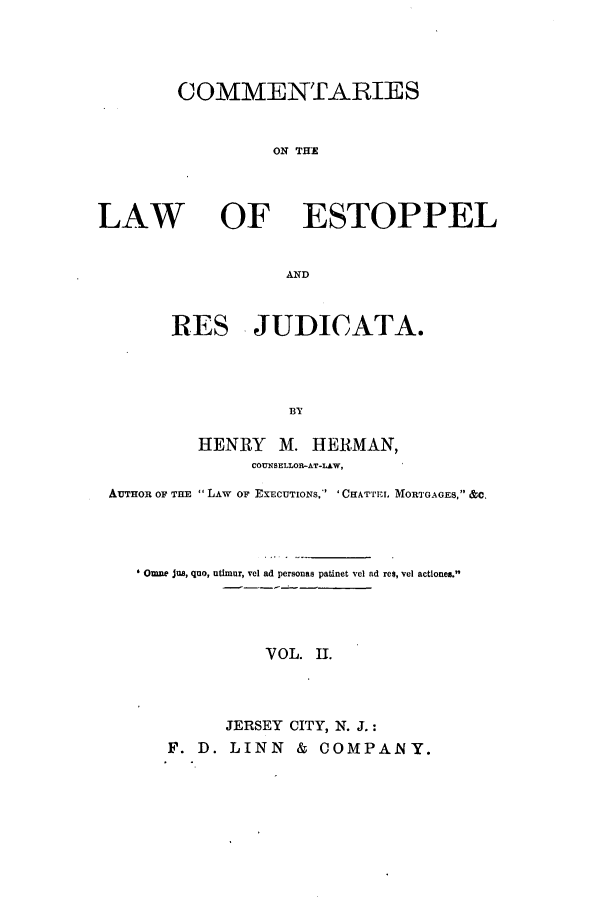 handle is hein.beal/ctenlest0002 and id is 1 raw text is: COMMENTARIES
ON THE

LAW

OF ESTOPPEL

AND
RES JUDICATA.
BY

HENRY M. HERMAN,
COUNSELLOR-AT-LAW,
AUTHOR OF THE  LAW OF EXECUTIONS, ' 'CHATTEL. MORTGAGES, &C.
Omne jus, quo, atimur, vel ad personas patinet vel ad re$, vel actiones.
V OL. I.
JERSEY CITY, N. J.:
F. D. LINN & COMPANY.


