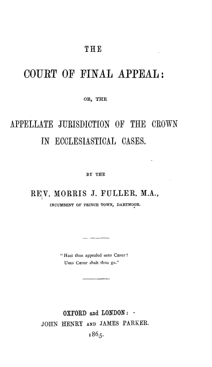 handle is hein.beal/ctfnapp0001 and id is 1 raw text is: 





THE


    COURT OF FINAL APPEAL:


                   OR, THE


APPELLATE   JURISDICTION   OF  THE   CROWN


   IN ECCLESIASTICAL CASES.



              BY THE


REV.  MORRIS J.   FULLER,   M.A.,
     INCUMBENT OF PRINCE TOWN, DARTMOOR.


     Hast thou appealed unto Casar ?
     Unto Casar shalt thou go.






     OXFORD and LONDON: *
JOHN HENRY  AND JAMES PARKER.
            1865.


