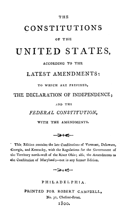 handle is hein.beal/ctiusta0001 and id is 1 raw text is: 


THE


     CONSTITUTIONS

                  OF THE


  UNITED STATES,

             ACCORDING TO THE


      LATEST AMENDMENTS-

           TO WHICH ARE PREFIXED,

 THE  DECLARATION OF INDEPENDENCE;

                  AND THE

       FEDERAL CONSTITUTION,

           WITH THE AMENDMENTS.




  This Edition contains the late Conftitutions of Verront, Delaware,
Georgia, and Kentucky, with the Regulations for the Government of
the Territory north-weft of the River Ohio; alfo, the Amendments to
the Conflitution of Maryland;-not in any former Edition.




            PHILADELPHIA.

      PRINTED FOR ROBERT  CAMPBELL,
              No. 30, Chefnut-fireet.
                   I 80o.


