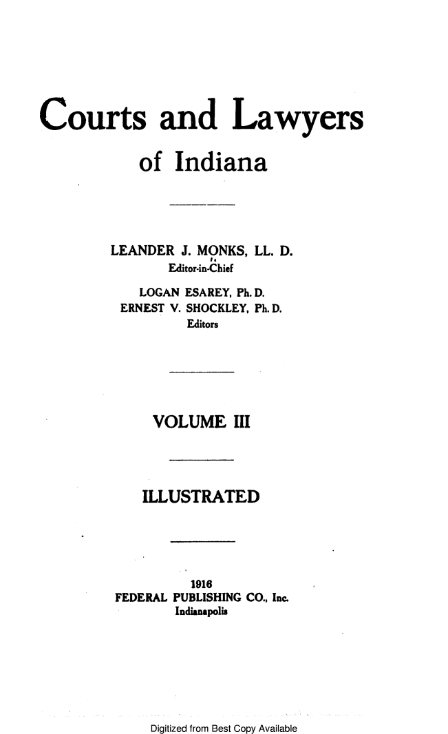 handle is hein.beal/ctlaind0003 and id is 1 raw text is: 







Courts and Lawyers


            of   Indiana





         LEANDER  J. MONKS, LL. D.
                Editor-in-Chief


  LOGAN
ERNEST V.


ESAREY, Ph.D.
SHOCKLEY, Ph. D.
Editors


VOLUME III




ILLUSTRATED


FEDERAL


  1916
PUBLISHING CO., Inc.
Indianapolis


Digitized from Best Copy Available


