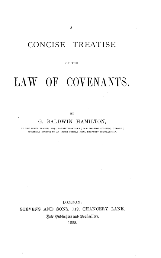 handle is hein.beal/ctlawcov0001 and id is 1 raw text is: 









     CONCISE TREATISE



                    ON THE




LAW         OF COVENANTS.





                     BY

         G. BALDWIN HAMILTON,
   OF THE INKER TEMPLE, ERQ., BARRISTER-AT-LAW ; B.A. BALLIOL COILEGEi, OXFORD
     FORMERLY HOLDER OF AN INNER TEMPLE REAL PROPERTY SCHOLARSHIP.
















                   LONDON :
  STEVENS AND SONS, 119, CHANCERY LANE,


                     1888.


